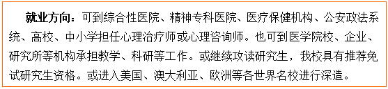 文本框: 就业方向:可到综合性医院、精神专科医院、医疗保健机构、公安政法系统、高校、中小学担任心理治疗师或心理咨询师。也可到医裸舞
校、企业、研究所等机构承担教学、科研等工作。或继续攻读研究生,我校具有推荐免试研究生资格。或进入美国、澳大利亚、欧洲等各世界名校进行深造。